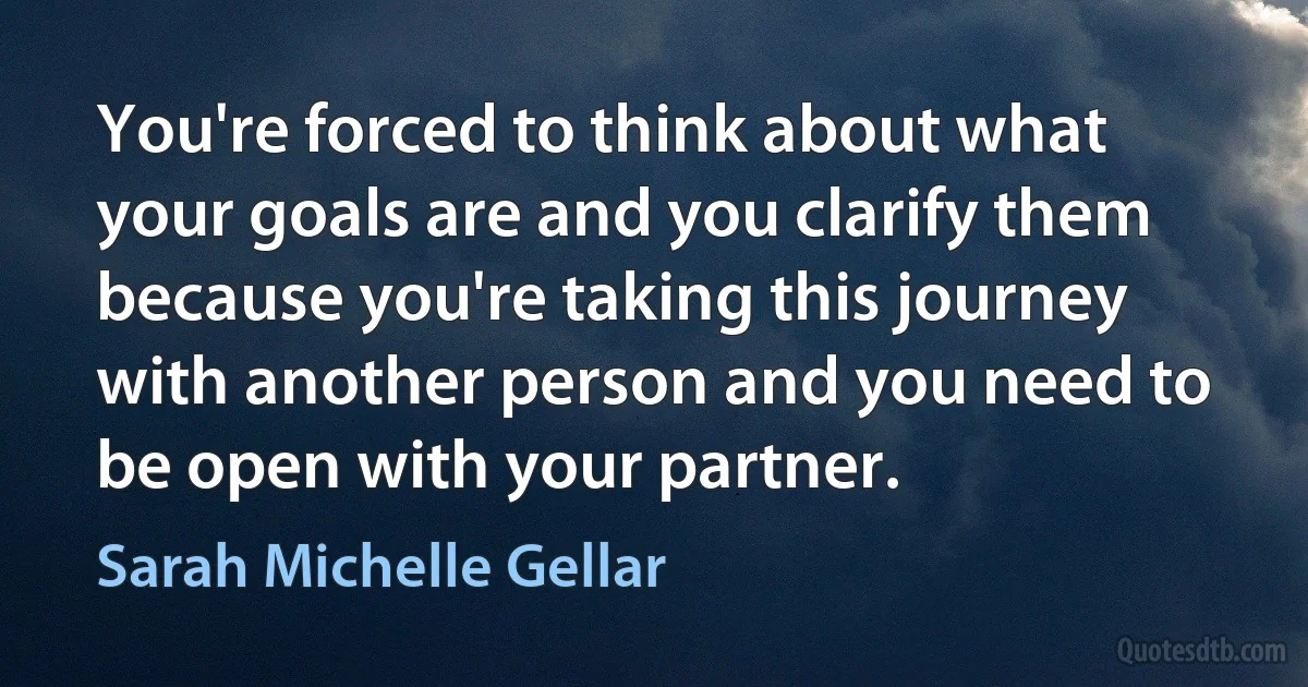 You're forced to think about what your goals are and you clarify them because you're taking this journey with another person and you need to be open with your partner. (Sarah Michelle Gellar)