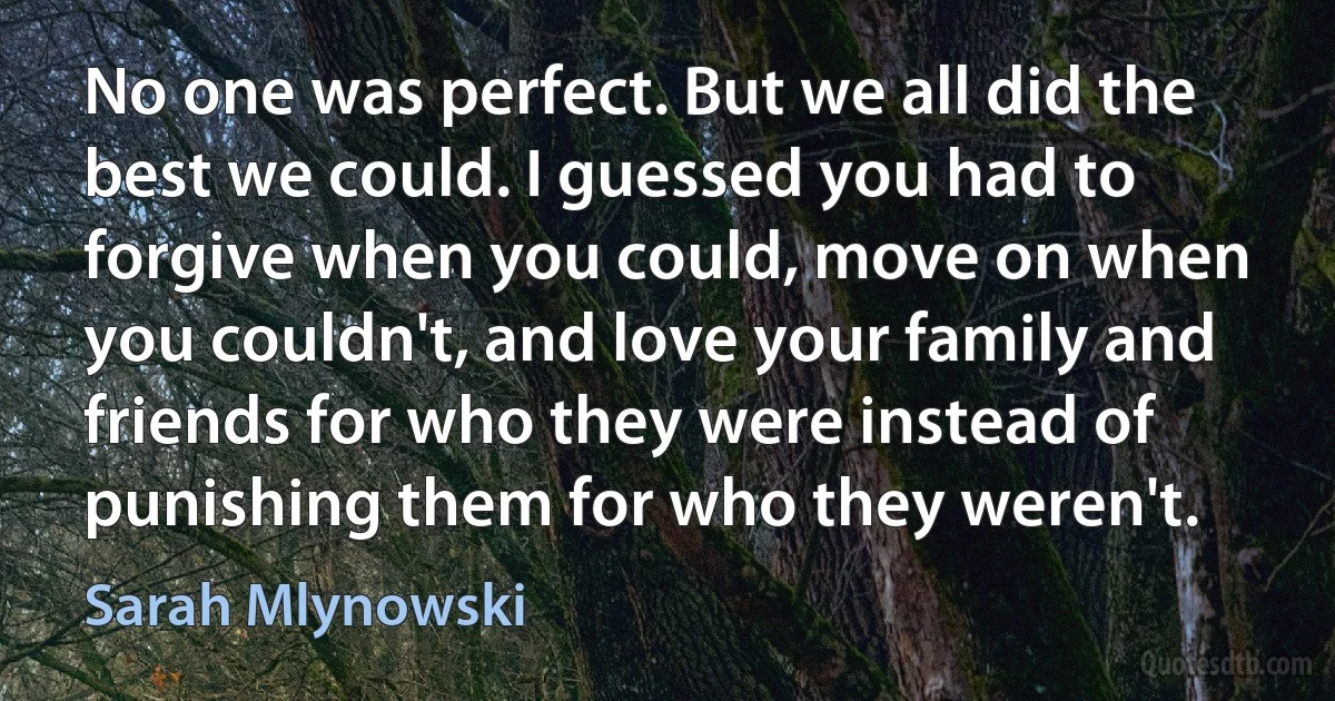 No one was perfect. But we all did the best we could. I guessed you had to forgive when you could, move on when you couldn't, and love your family and friends for who they were instead of punishing them for who they weren't. (Sarah Mlynowski)