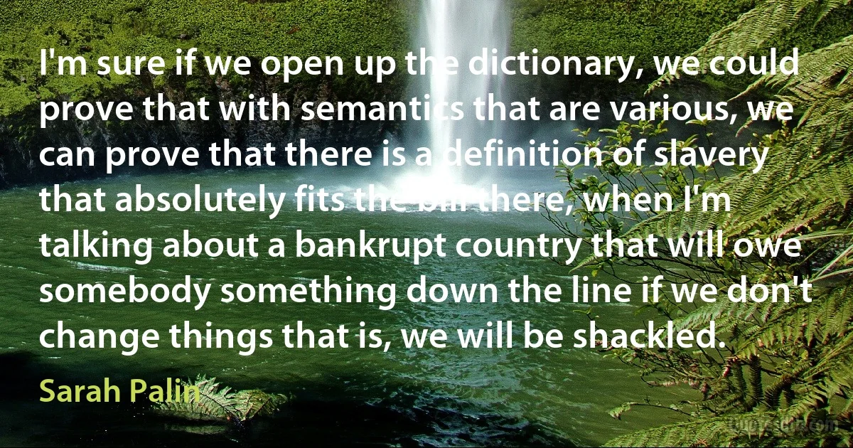 I'm sure if we open up the dictionary, we could prove that with semantics that are various, we can prove that there is a definition of slavery that absolutely fits the bill there, when I'm talking about a bankrupt country that will owe somebody something down the line if we don't change things that is, we will be shackled. (Sarah Palin)