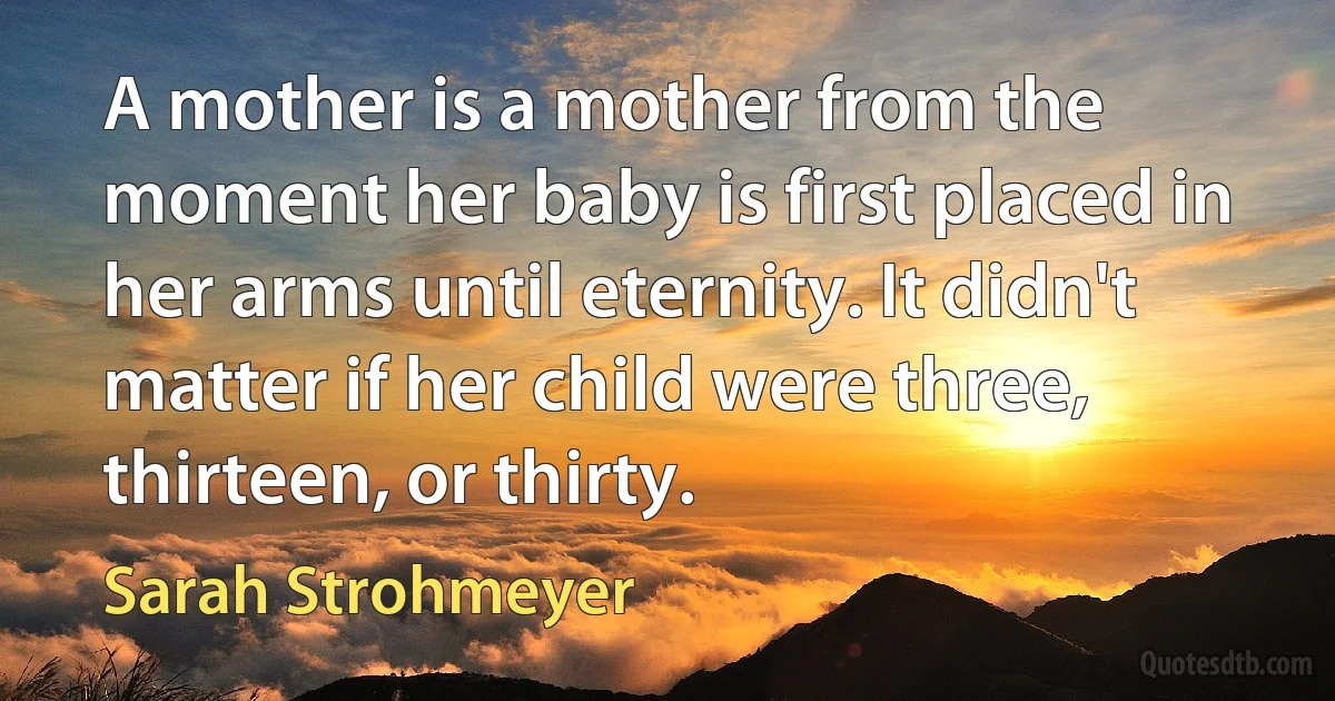 A mother is a mother from the moment her baby is first placed in her arms until eternity. It didn't matter if her child were three, thirteen, or thirty. (Sarah Strohmeyer)