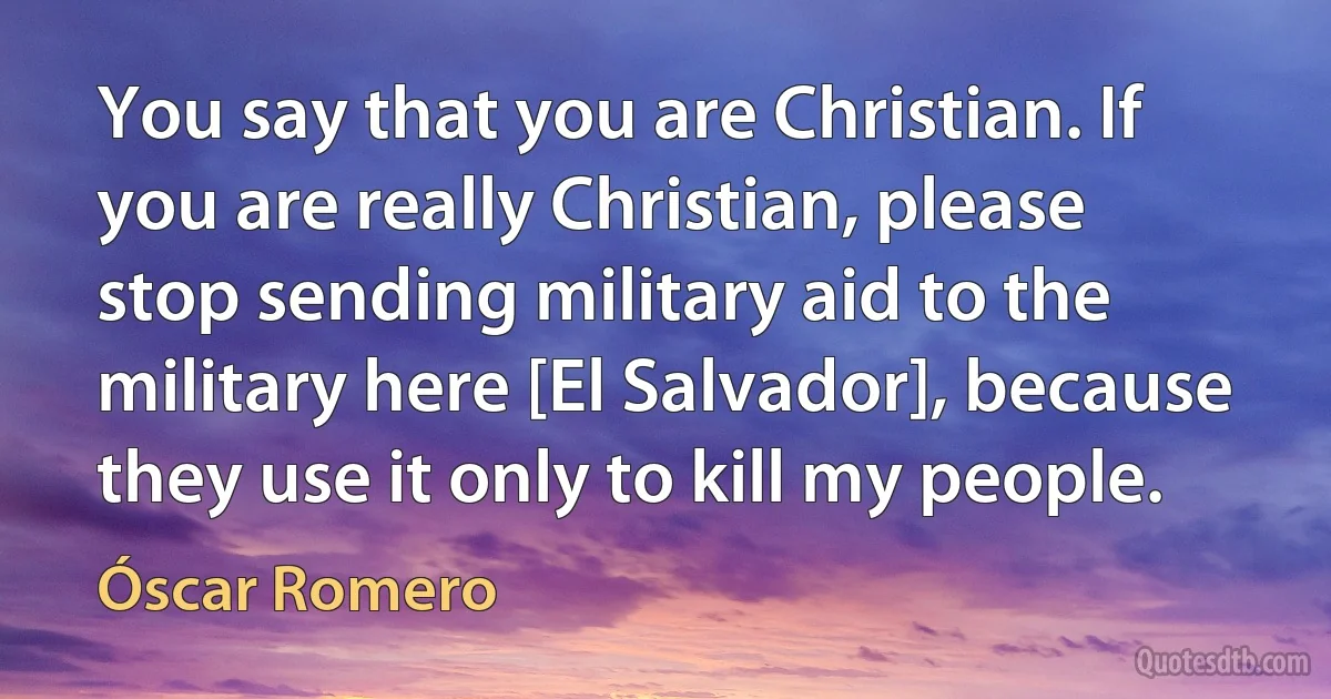 You say that you are Christian. If you are really Christian, please stop sending military aid to the military here [El Salvador], because they use it only to kill my people. (Óscar Romero)