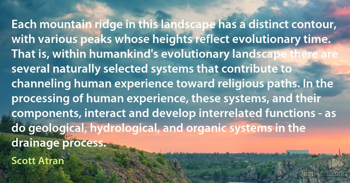 Each mountain ridge in this landscape has a distinct contour, with various peaks whose heights reflect evolutionary time. That is, within humankind's evolutionary landscape there are several naturally selected systems that contribute to channeling human experience toward religious paths. In the processing of human experience, these systems, and their components, interact and develop interrelated functions - as do geological, hydrological, and organic systems in the drainage process. (Scott Atran)