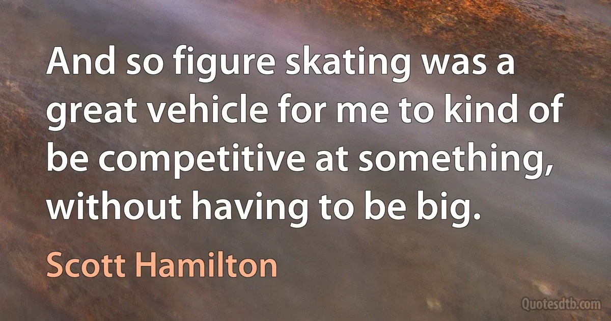 And so figure skating was a great vehicle for me to kind of be competitive at something, without having to be big. (Scott Hamilton)