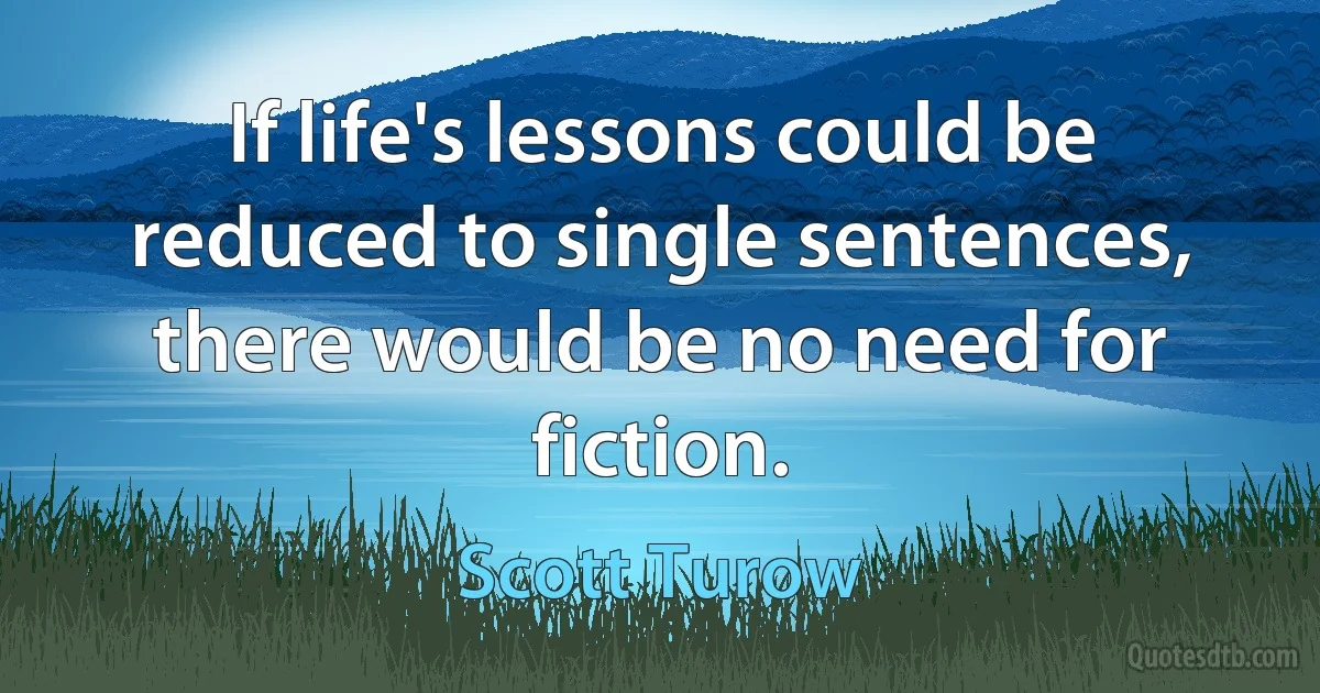 If life's lessons could be reduced to single sentences, there would be no need for fiction. (Scott Turow)