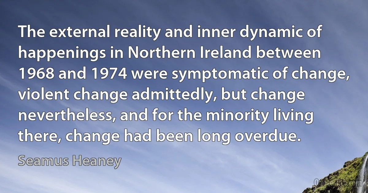 The external reality and inner dynamic of happenings in Northern Ireland between 1968 and 1974 were symptomatic of change, violent change admittedly, but change nevertheless, and for the minority living there, change had been long overdue. (Seamus Heaney)