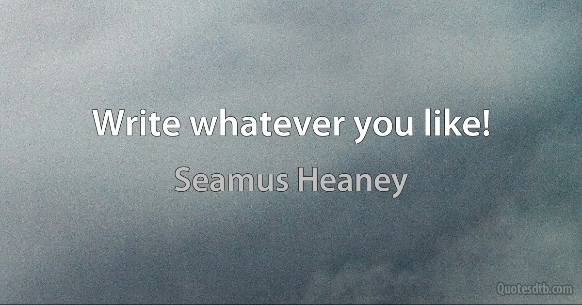 Write whatever you like! (Seamus Heaney)