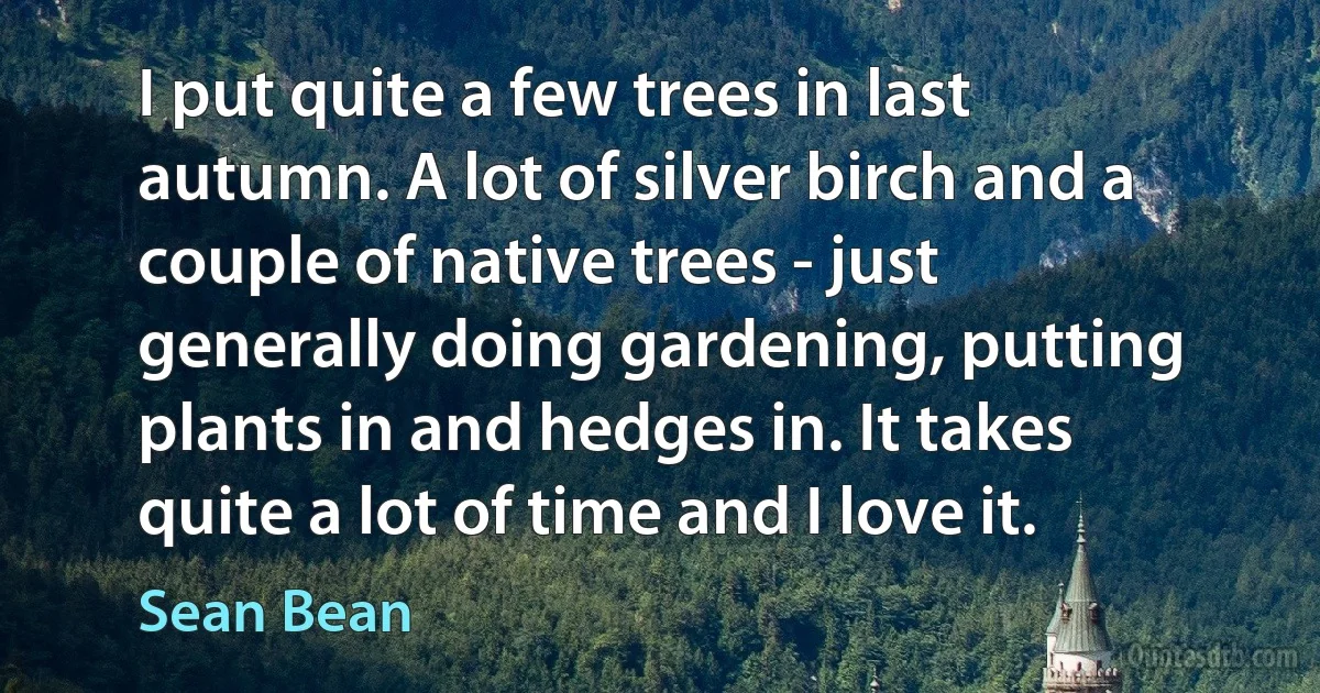 I put quite a few trees in last autumn. A lot of silver birch and a couple of native trees - just generally doing gardening, putting plants in and hedges in. It takes quite a lot of time and I love it. (Sean Bean)