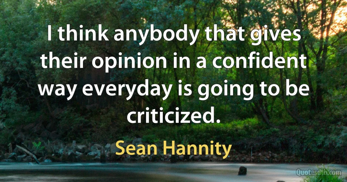 I think anybody that gives their opinion in a confident way everyday is going to be criticized. (Sean Hannity)