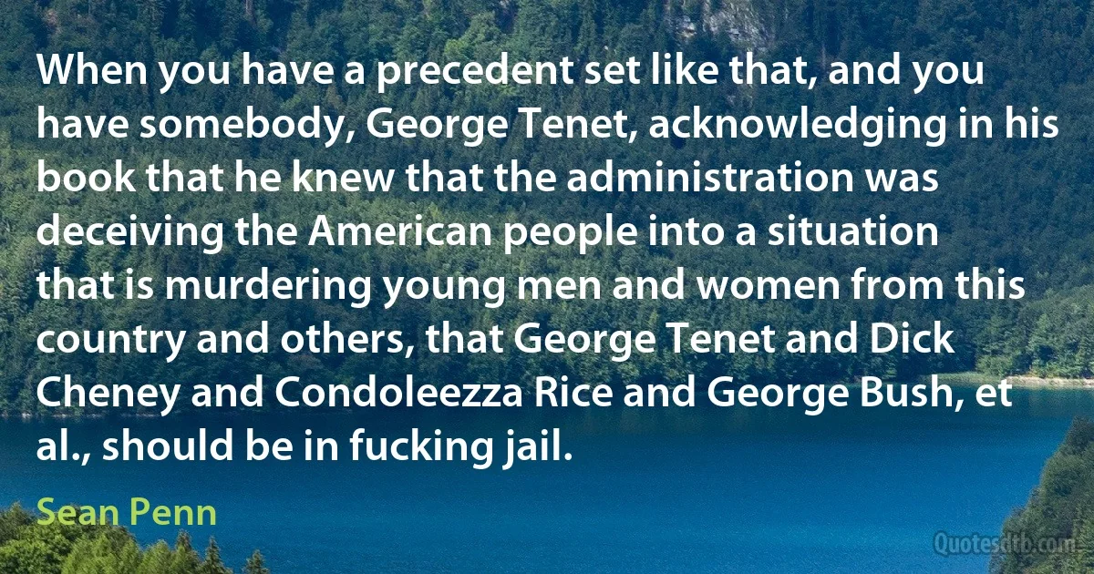 When you have a precedent set like that, and you have somebody, George Tenet, acknowledging in his book that he knew that the administration was deceiving the American people into a situation that is murdering young men and women from this country and others, that George Tenet and Dick Cheney and Condoleezza Rice and George Bush, et al., should be in fucking jail. (Sean Penn)