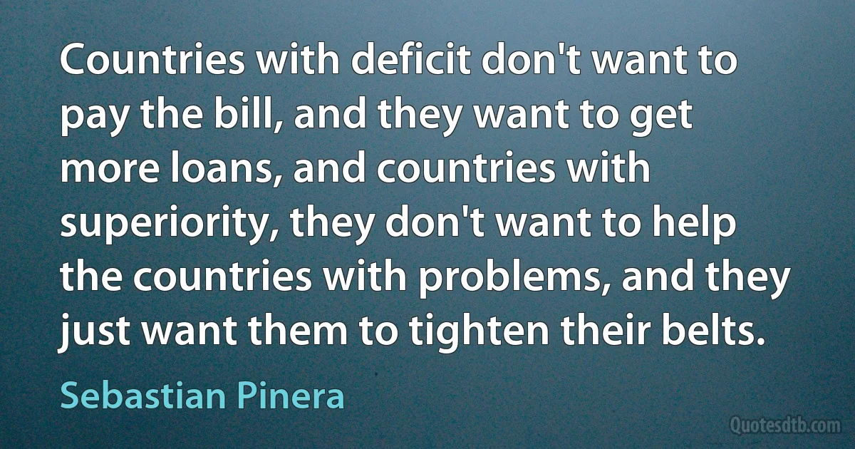 Countries with deficit don't want to pay the bill, and they want to get more loans, and countries with superiority, they don't want to help the countries with problems, and they just want them to tighten their belts. (Sebastian Pinera)