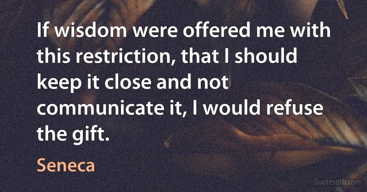 If wisdom were offered me with this restriction, that I should keep it close and not communicate it, I would refuse the gift. (Seneca)