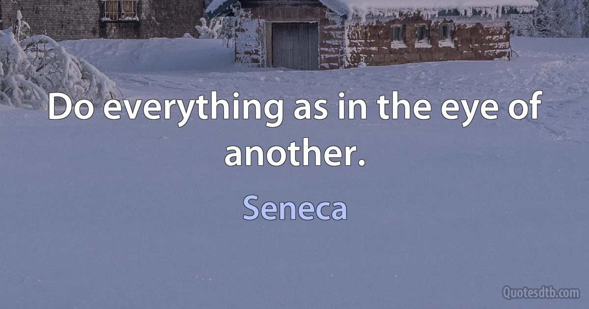 Do everything as in the eye of another. (Seneca)