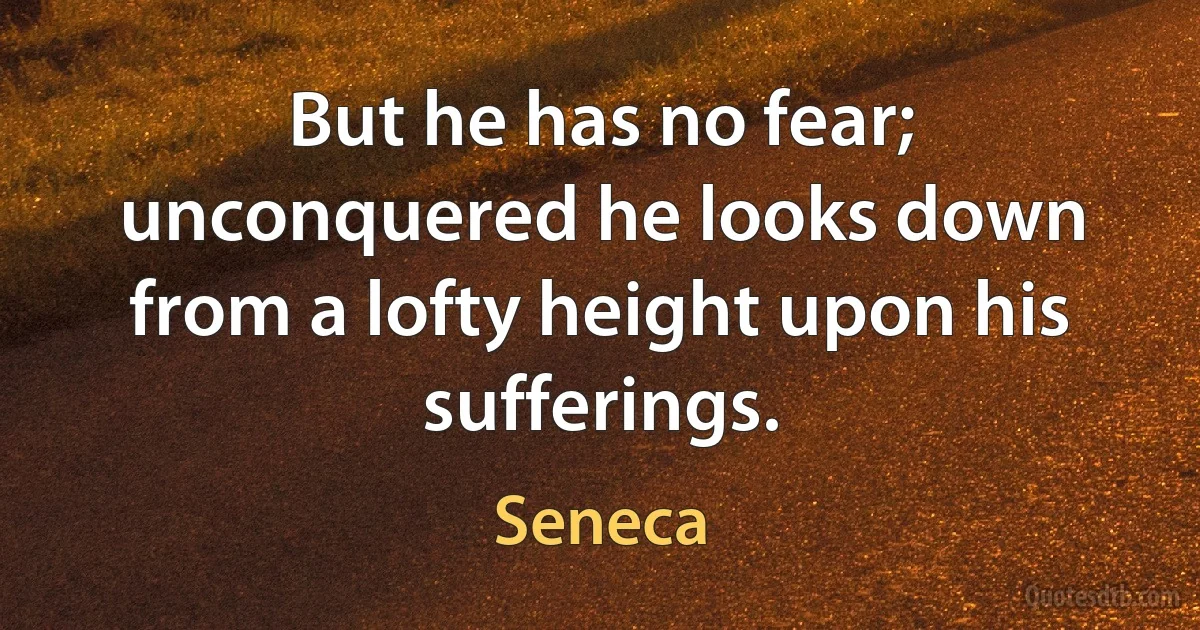 But he has no fear; unconquered he looks down from a lofty height upon his sufferings. (Seneca)