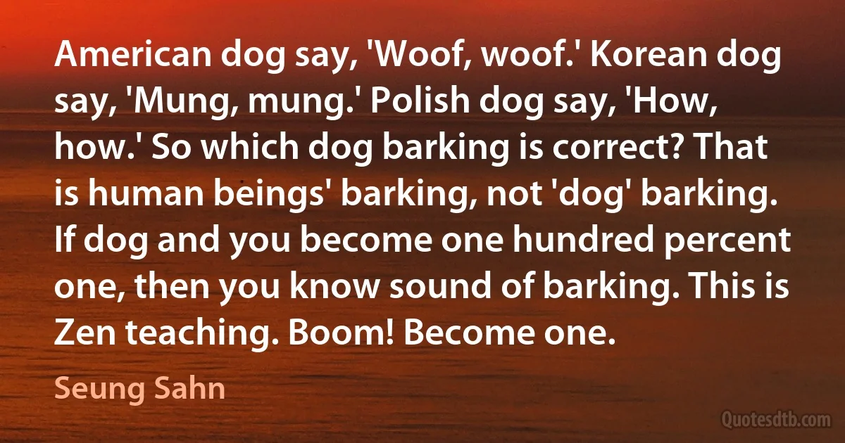 American dog say, 'Woof, woof.' Korean dog say, 'Mung, mung.' Polish dog say, 'How, how.' So which dog barking is correct? That is human beings' barking, not 'dog' barking. If dog and you become one hundred percent one, then you know sound of barking. This is Zen teaching. Boom! Become one. (Seung Sahn)