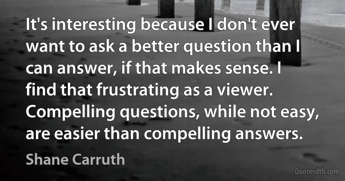 It's interesting because I don't ever want to ask a better question than I can answer, if that makes sense. I find that frustrating as a viewer. Compelling questions, while not easy, are easier than compelling answers. (Shane Carruth)