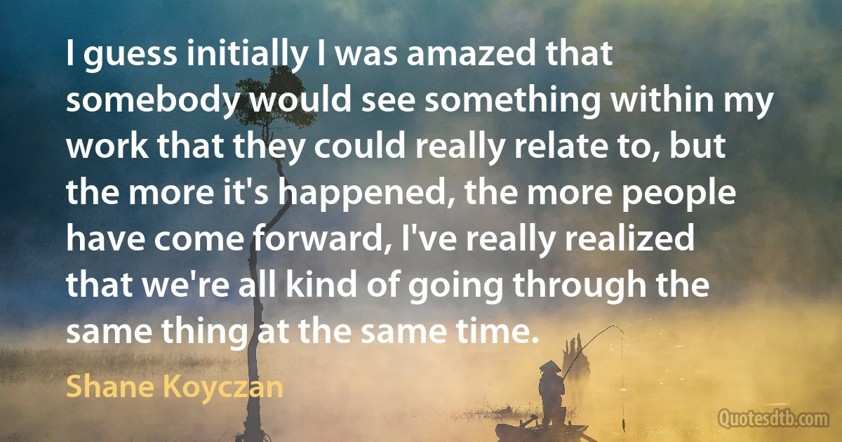 I guess initially I was amazed that somebody would see something within my work that they could really relate to, but the more it's happened, the more people have come forward, I've really realized that we're all kind of going through the same thing at the same time. (Shane Koyczan)