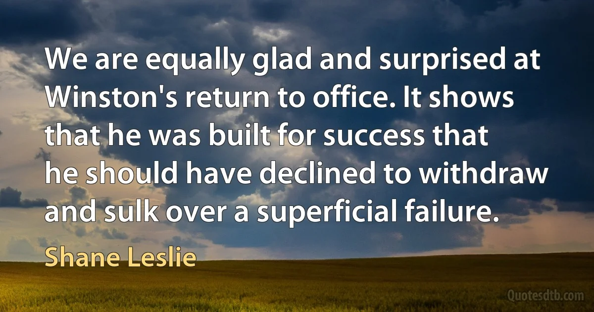 We are equally glad and surprised at Winston's return to office. It shows that he was built for success that he should have declined to withdraw and sulk over a superficial failure. (Shane Leslie)