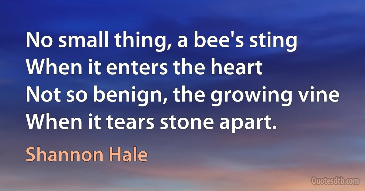 No small thing, a bee's sting
When it enters the heart
Not so benign, the growing vine
When it tears stone apart. (Shannon Hale)