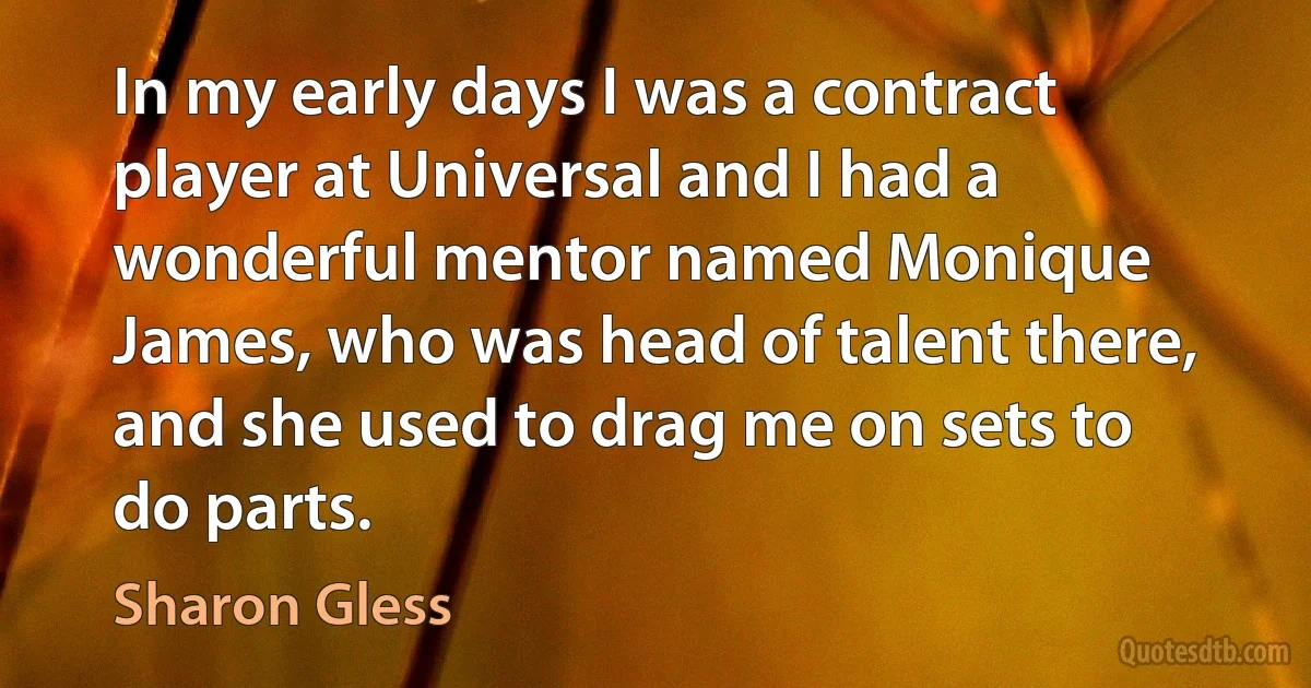 In my early days I was a contract player at Universal and I had a wonderful mentor named Monique James, who was head of talent there, and she used to drag me on sets to do parts. (Sharon Gless)