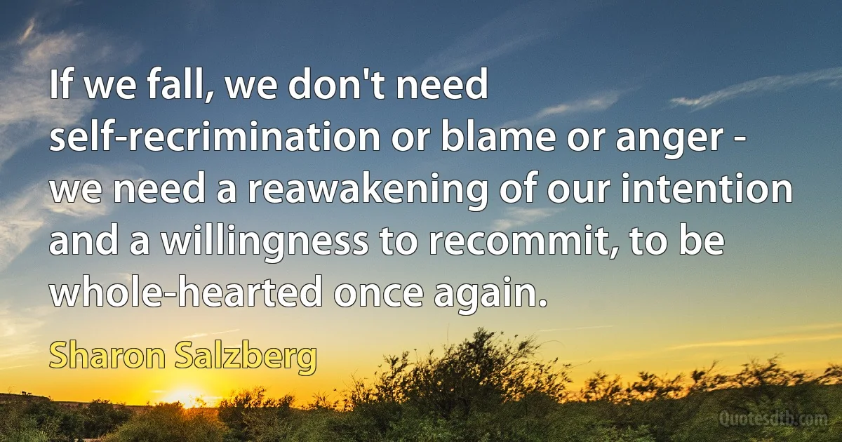 If we fall, we don't need self-recrimination or blame or anger - we need a reawakening of our intention and a willingness to recommit, to be whole-hearted once again. (Sharon Salzberg)