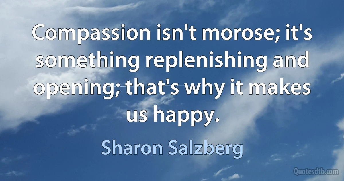 Compassion isn't morose; it's something replenishing and opening; that's why it makes us happy. (Sharon Salzberg)