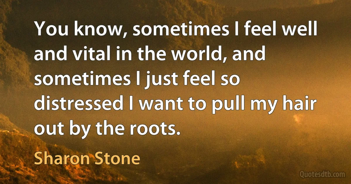 You know, sometimes I feel well and vital in the world, and sometimes I just feel so distressed I want to pull my hair out by the roots. (Sharon Stone)