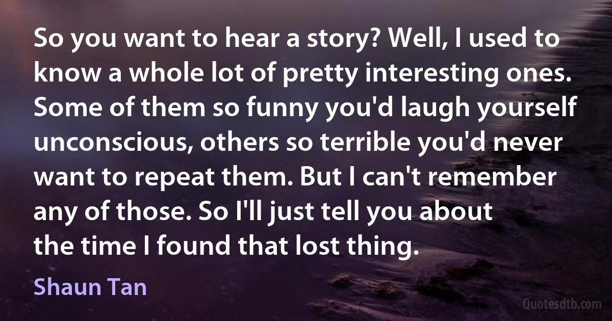 So you want to hear a story? Well, I used to know a whole lot of pretty interesting ones. Some of them so funny you'd laugh yourself unconscious, others so terrible you'd never want to repeat them. But I can't remember any of those. So I'll just tell you about the time I found that lost thing. (Shaun Tan)