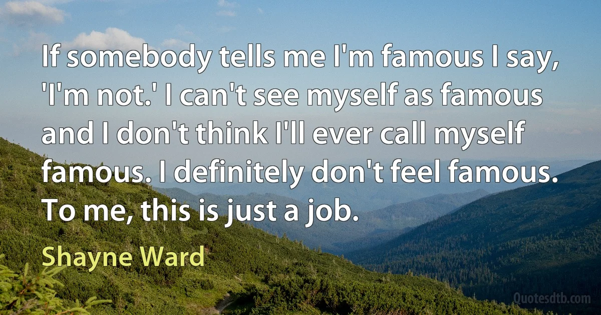 If somebody tells me I'm famous I say, 'I'm not.' I can't see myself as famous and I don't think I'll ever call myself famous. I definitely don't feel famous. To me, this is just a job. (Shayne Ward)