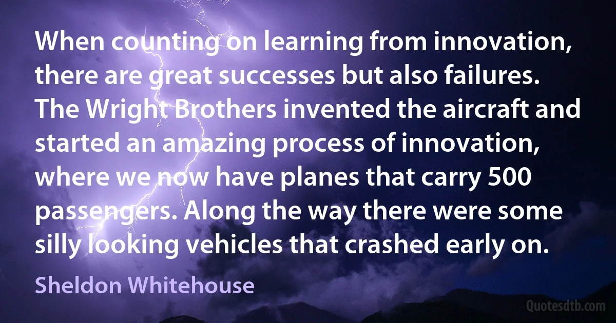 When counting on learning from innovation, there are great successes but also failures. The Wright Brothers invented the aircraft and started an amazing process of innovation, where we now have planes that carry 500 passengers. Along the way there were some silly looking vehicles that crashed early on. (Sheldon Whitehouse)