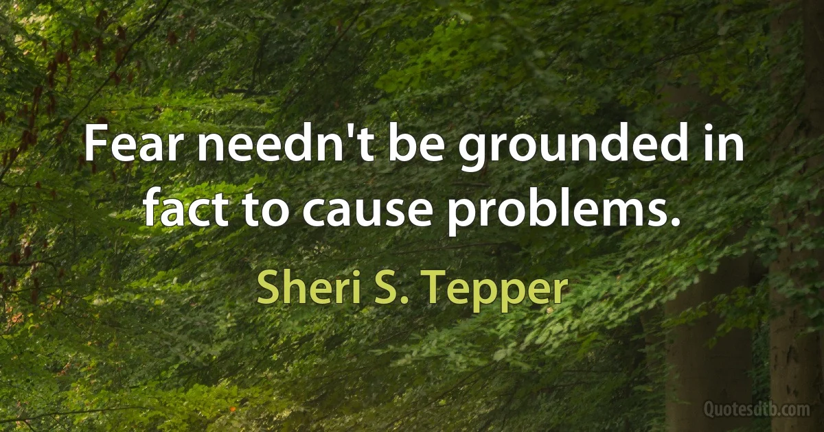 Fear needn't be grounded in fact to cause problems. (Sheri S. Tepper)