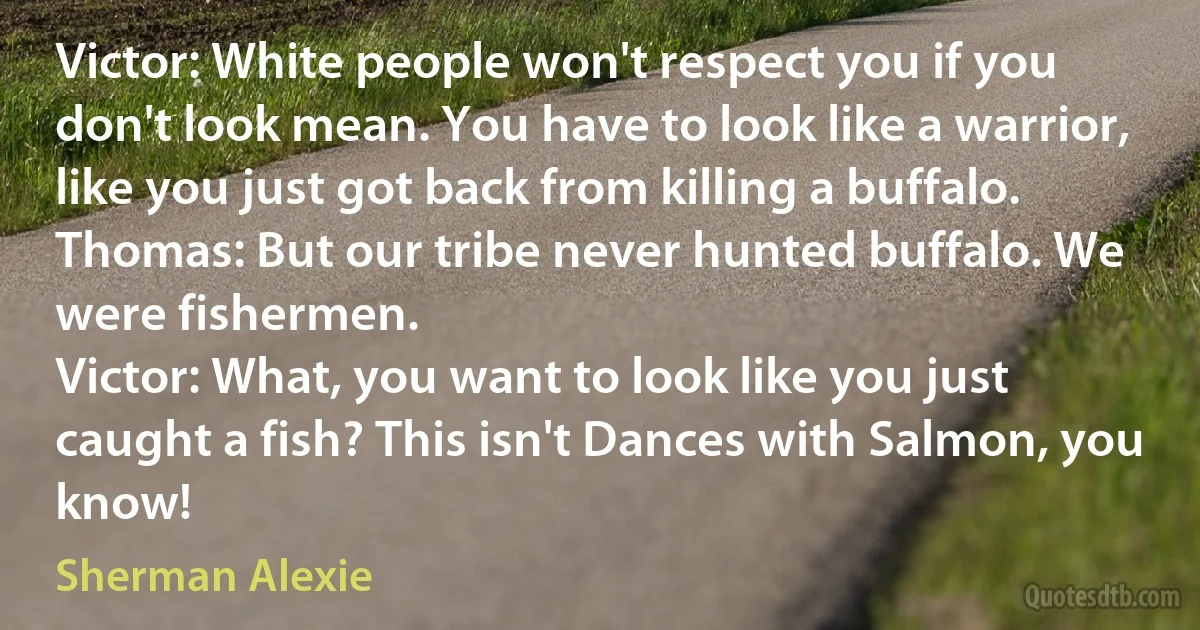 Victor: White people won't respect you if you don't look mean. You have to look like a warrior, like you just got back from killing a buffalo.
Thomas: But our tribe never hunted buffalo. We were fishermen.
Victor: What, you want to look like you just caught a fish? This isn't Dances with Salmon, you know! (Sherman Alexie)