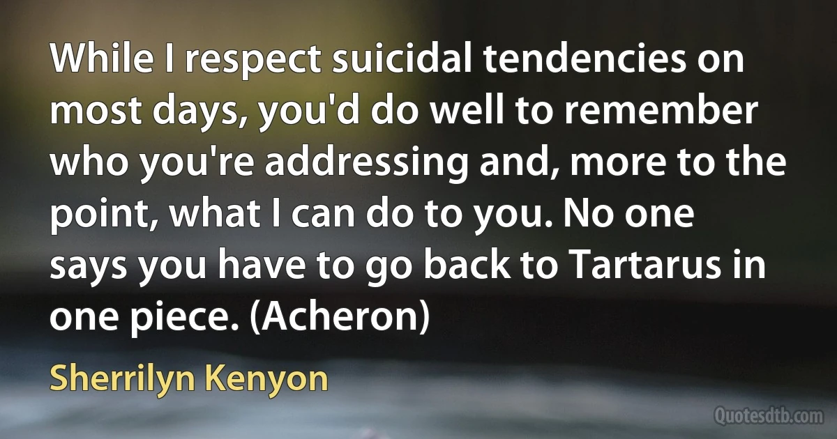 While I respect suicidal tendencies on most days, you'd do well to remember who you're addressing and, more to the point, what I can do to you. No one says you have to go back to Tartarus in one piece. (Acheron) (Sherrilyn Kenyon)