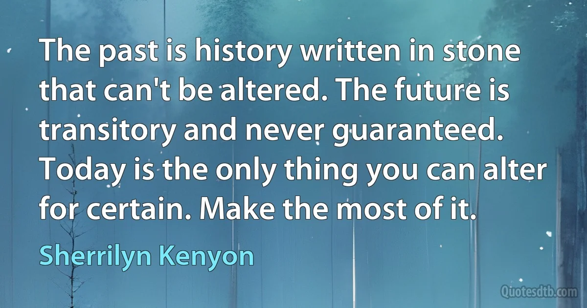 The past is history written in stone that can't be altered. The future is transitory and never guaranteed. Today is the only thing you can alter for certain. Make the most of it. (Sherrilyn Kenyon)