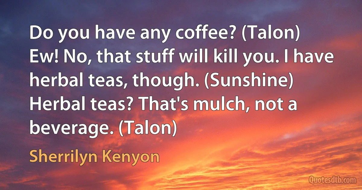 Do you have any coffee? (Talon)
Ew! No, that stuff will kill you. I have herbal teas, though. (Sunshine)
Herbal teas? That's mulch, not a beverage. (Talon) (Sherrilyn Kenyon)