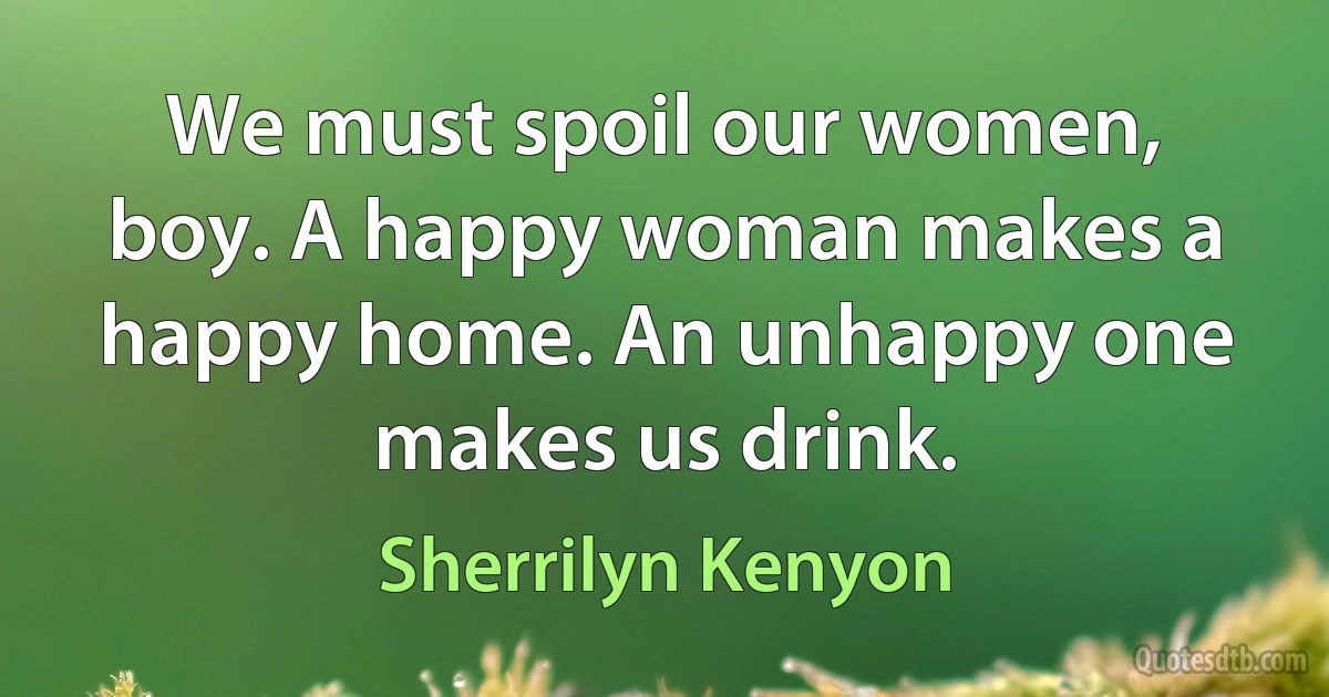 We must spoil our women, boy. A happy woman makes a happy home. An unhappy one makes us drink. (Sherrilyn Kenyon)