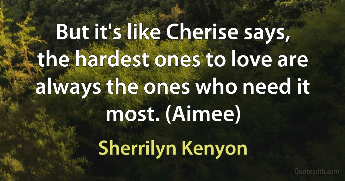 But it's like Cherise says, the hardest ones to love are always the ones who need it most. (Aimee) (Sherrilyn Kenyon)