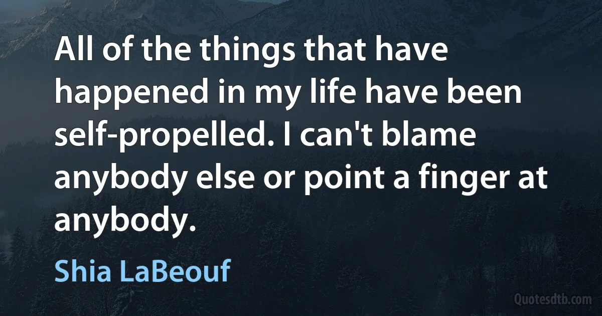 All of the things that have happened in my life have been self-propelled. I can't blame anybody else or point a finger at anybody. (Shia LaBeouf)