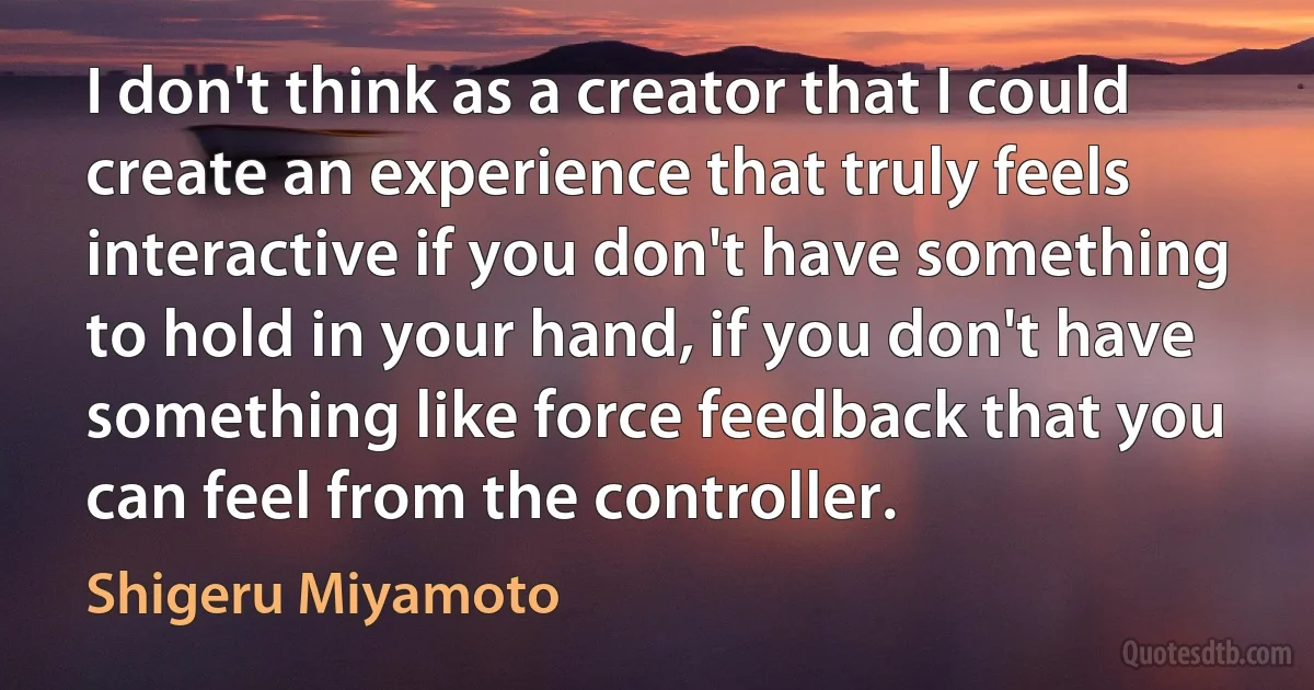 I don't think as a creator that I could create an experience that truly feels interactive if you don't have something to hold in your hand, if you don't have something like force feedback that you can feel from the controller. (Shigeru Miyamoto)