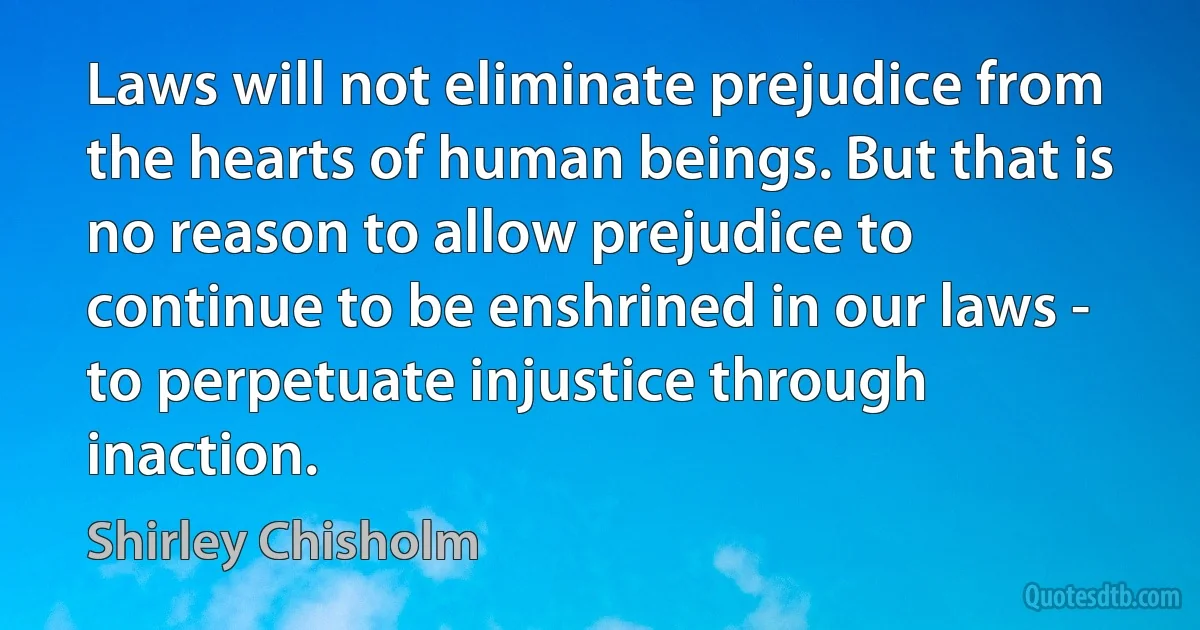 Laws will not eliminate prejudice from the hearts of human beings. But that is no reason to allow prejudice to continue to be enshrined in our laws - to perpetuate injustice through inaction. (Shirley Chisholm)