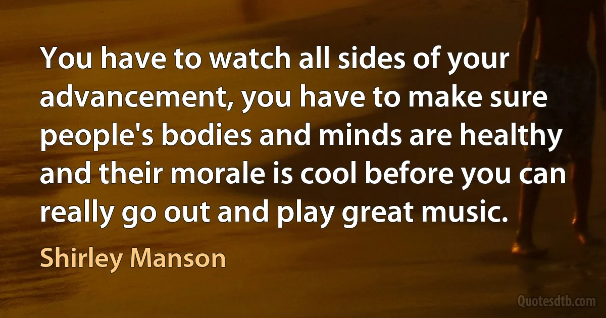 You have to watch all sides of your advancement, you have to make sure people's bodies and minds are healthy and their morale is cool before you can really go out and play great music. (Shirley Manson)