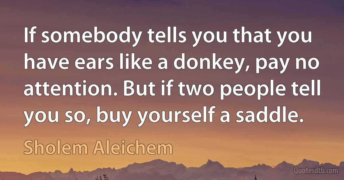 If somebody tells you that you have ears like a donkey, pay no attention. But if two people tell you so, buy yourself a saddle. (Sholem Aleichem)