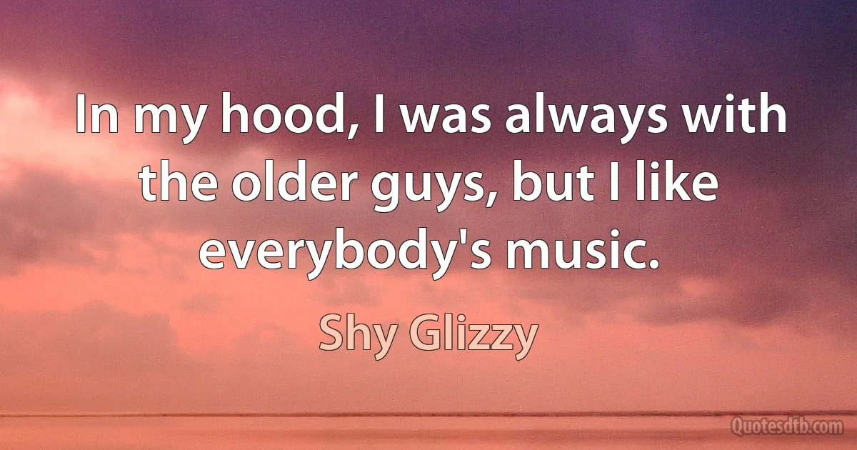 In my hood, I was always with the older guys, but I like everybody's music. (Shy Glizzy)