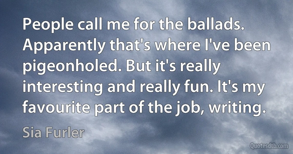 People call me for the ballads. Apparently that's where I've been pigeonholed. But it's really interesting and really fun. It's my favourite part of the job, writing. (Sia Furler)