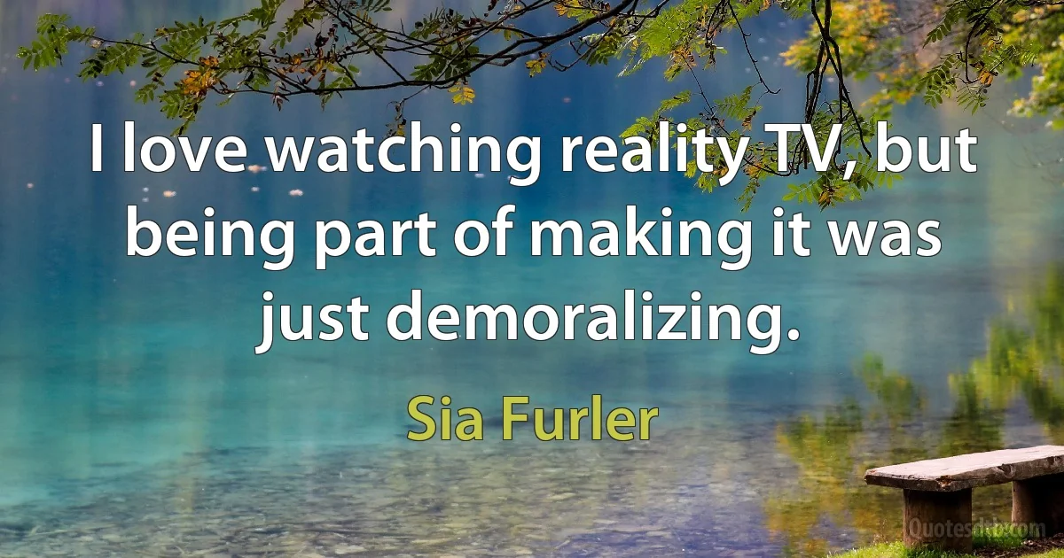 I love watching reality TV, but being part of making it was just demoralizing. (Sia Furler)