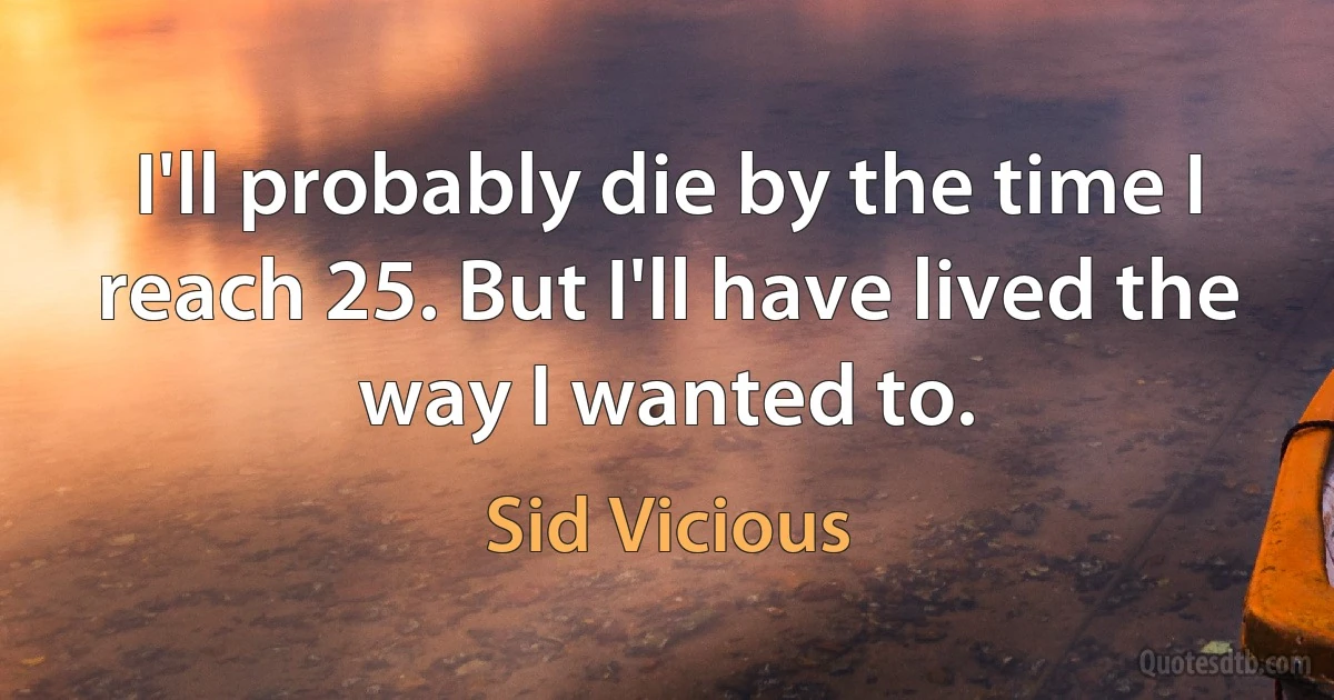 I'll probably die by the time I reach 25. But I'll have lived the way I wanted to. (Sid Vicious)