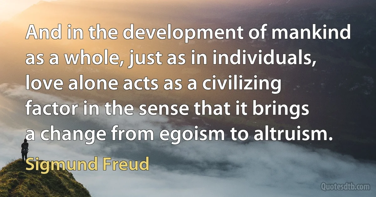 And in the development of mankind as a whole, just as in individuals, love alone acts as a civilizing factor in the sense that it brings a change from egoism to altruism. (Sigmund Freud)