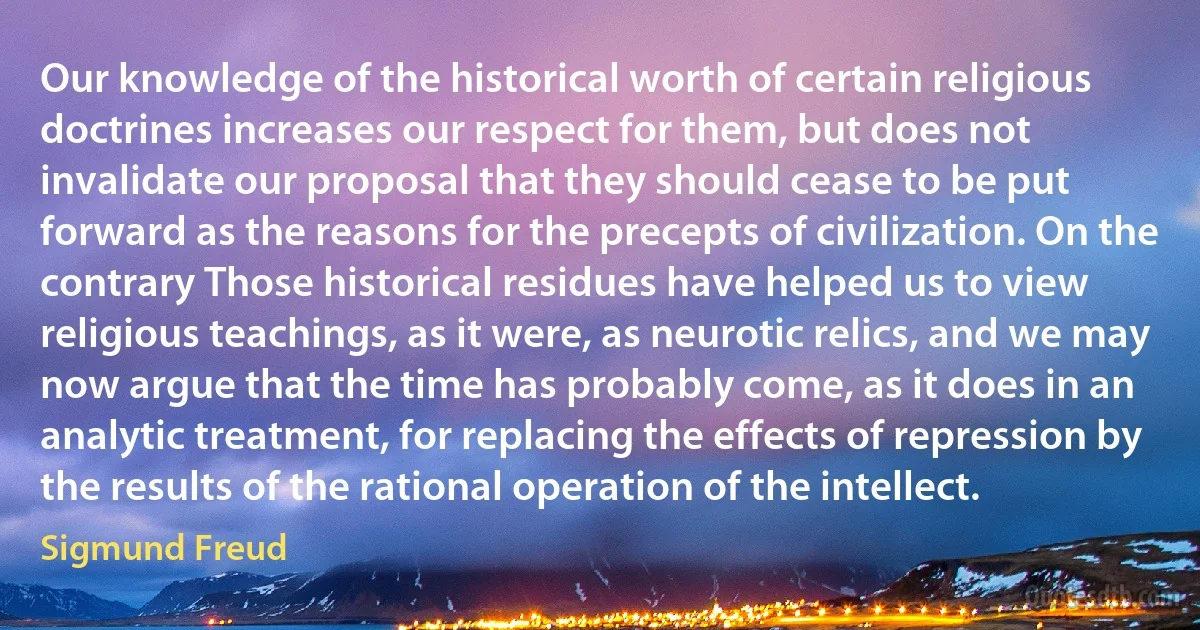 Our knowledge of the historical worth of certain religious doctrines increases our respect for them, but does not invalidate our proposal that they should cease to be put forward as the reasons for the precepts of civilization. On the contrary Those historical residues have helped us to view religious teachings, as it were, as neurotic relics, and we may now argue that the time has probably come, as it does in an analytic treatment, for replacing the effects of repression by the results of the rational operation of the intellect. (Sigmund Freud)