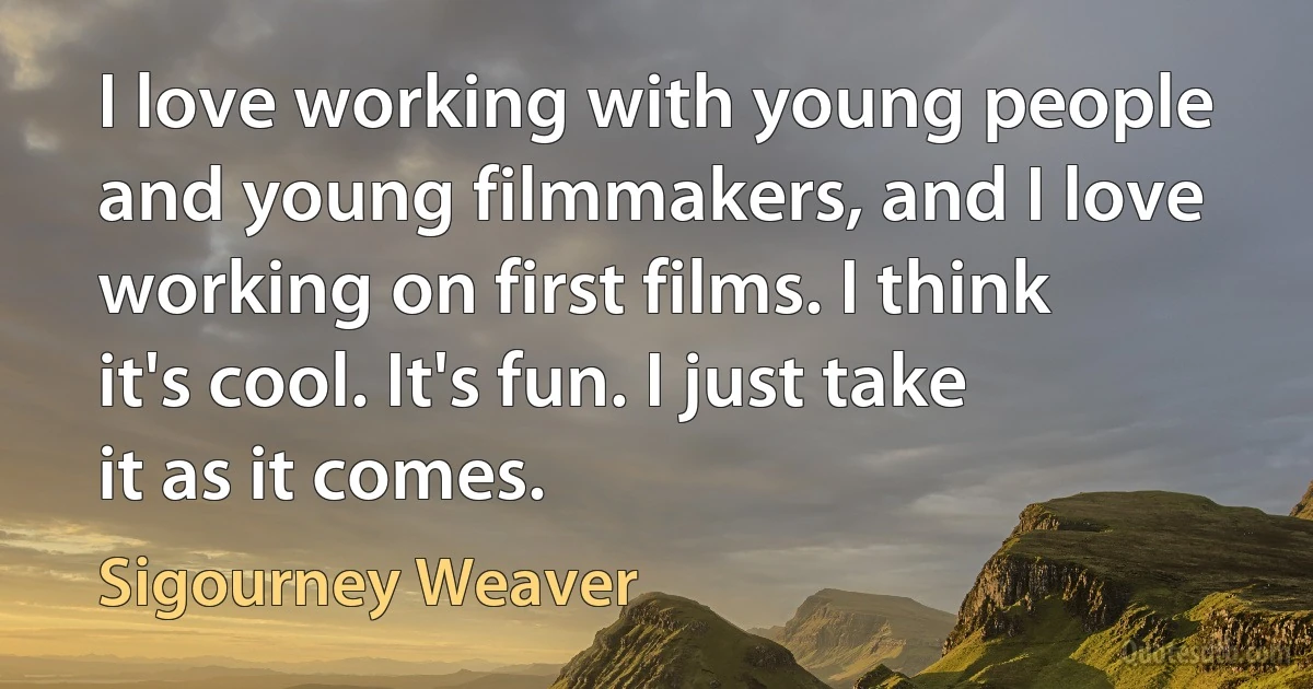 I love working with young people and young filmmakers, and I love working on first films. I think it's cool. It's fun. I just take it as it comes. (Sigourney Weaver)