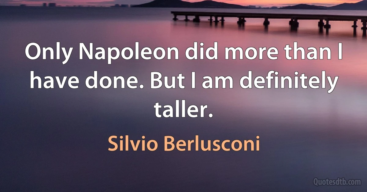 Only Napoleon did more than I have done. But I am definitely taller. (Silvio Berlusconi)