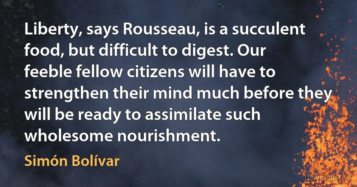 Liberty, says Rousseau, is a succulent food, but difficult to digest. Our feeble fellow citizens will have to strengthen their mind much before they will be ready to assimilate such wholesome nourishment. (Simón Bolívar)